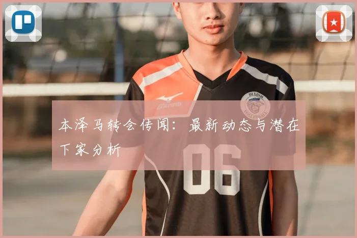 本泽马转会传闻：最新动态与潜在下家分析