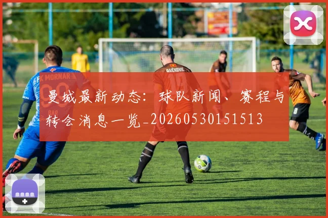 曼城最新动态:球队新闻、赛程与转会消息一览_20260530151513