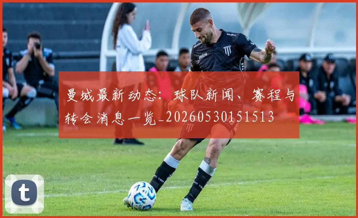 曼城最新动态:球队新闻、赛程与转会消息一览_20260530151513